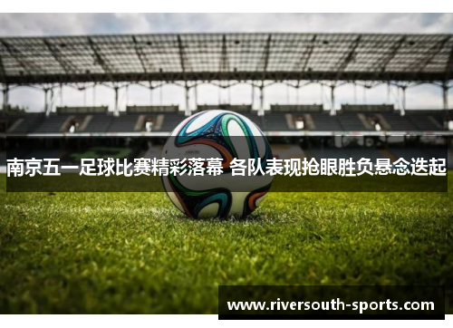 南京五一足球比赛精彩落幕 各队表现抢眼胜负悬念迭起